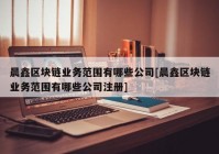 晨鑫区块链业务范围有哪些公司[晨鑫区块链业务范围有哪些公司注册]